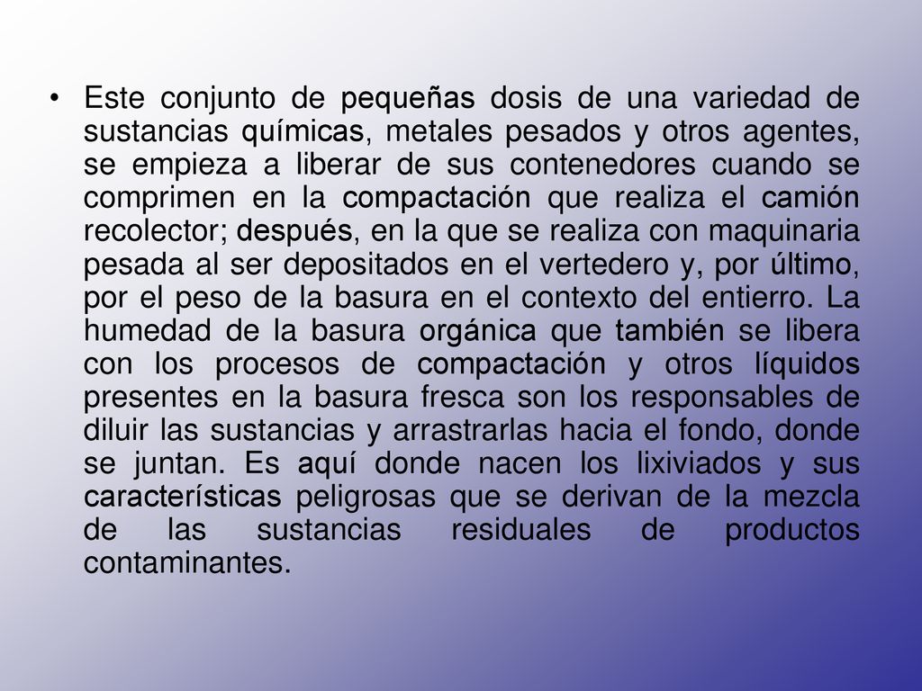 Este conjunto de pequeñas dosis de una variedad de sustancias químicas, metales pesados y otros agentes, se empieza a liberar de sus contenedores cuando se comprimen en la compactación que realiza el camión recolector; después, en la que se realiza con maquinaria pesada al ser depositados en el vertedero y, por último, por el peso de la basura en el contexto del entierro.