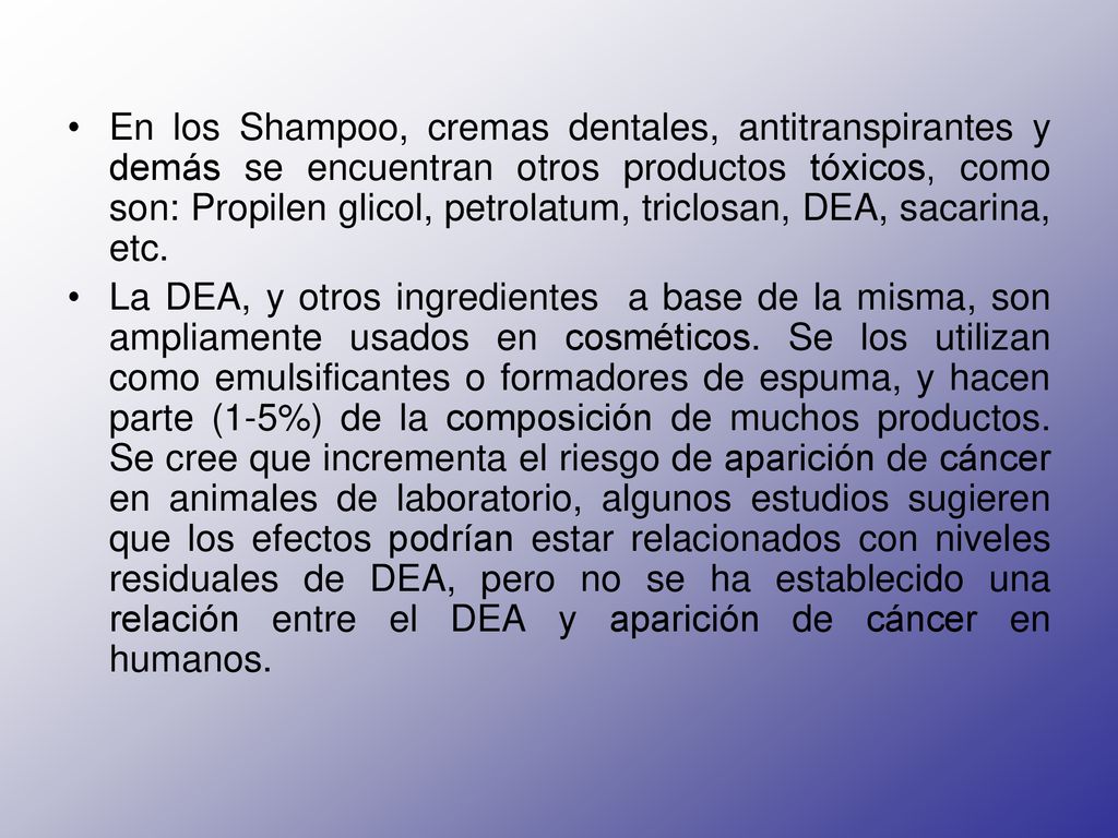 En los Shampoo, cremas dentales, antitranspirantes y demás se encuentran otros productos tóxicos, como son: Propilen glicol, petrolatum, triclosan, DEA, sacarina, etc.