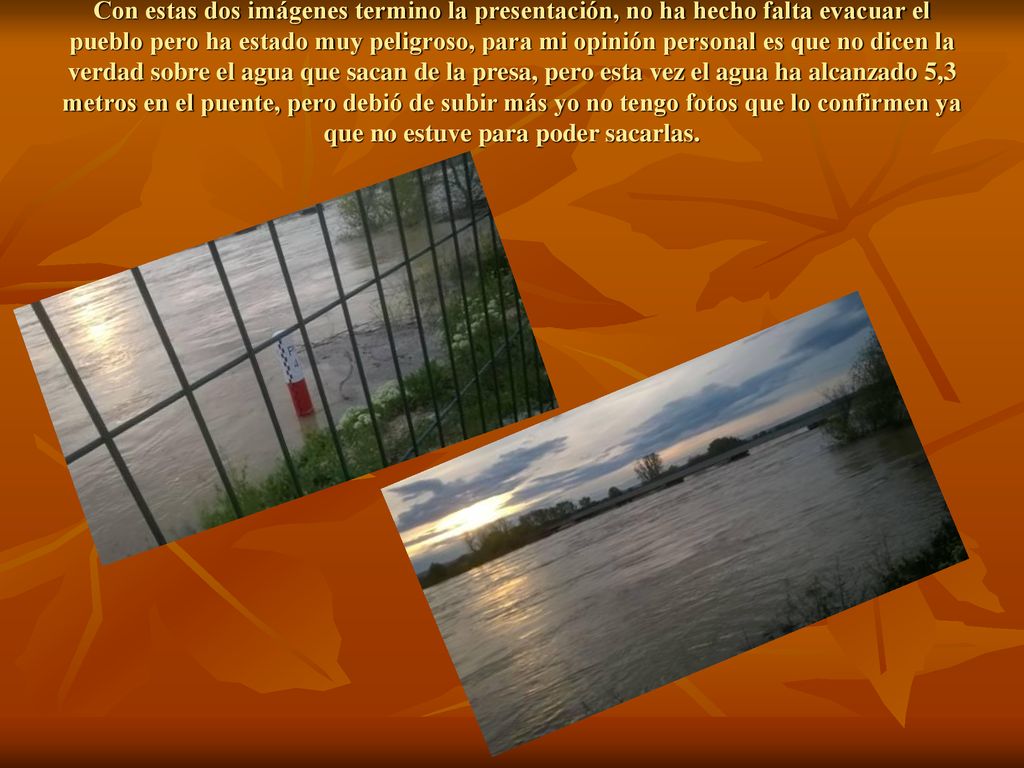Con estas dos imágenes termino la presentación, no ha hecho falta evacuar el pueblo pero ha estado muy peligroso, para mi opinión personal es que no dicen la verdad sobre el agua que sacan de la presa, pero esta vez el agua ha alcanzado 5,3 metros en el puente, pero debió de subir más yo no tengo fotos que lo confirmen ya que no estuve para poder sacarlas.