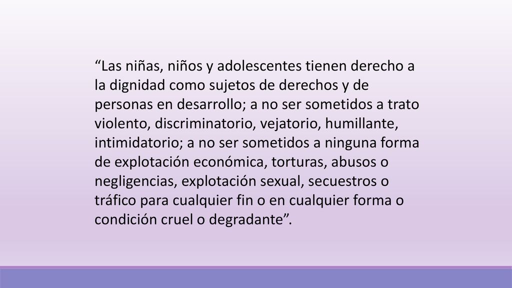 Las niñas, niños y adolescentes tienen derecho a la dignidad como sujetos de derechos y de personas en desarrollo; a no ser sometidos a trato violento, discriminatorio, vejatorio, humillante, intimidatorio; a no ser sometidos a ninguna forma de explotación económica, torturas, abusos o negligencias, explotación sexual, secuestros o tráfico para cualquier fin o en cualquier forma o condición cruel o degradante .