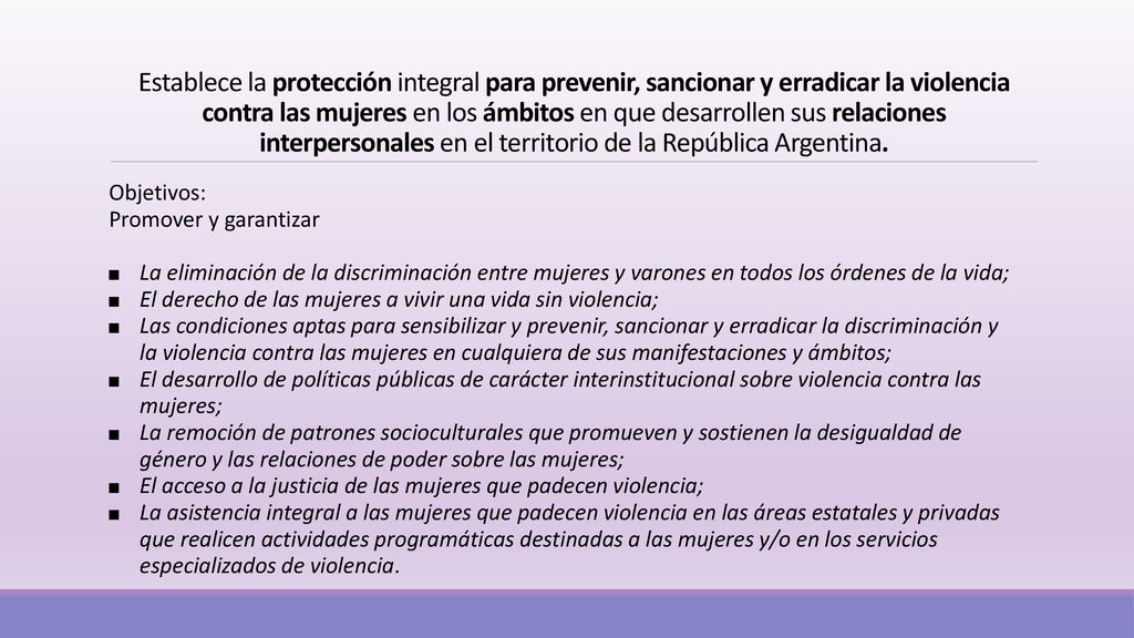 Establece la protección integral para prevenir, sancionar y erradicar la violencia contra las mujeres en los ámbitos en que desarrollen sus relaciones interpersonales en el territorio de la República Argentina.