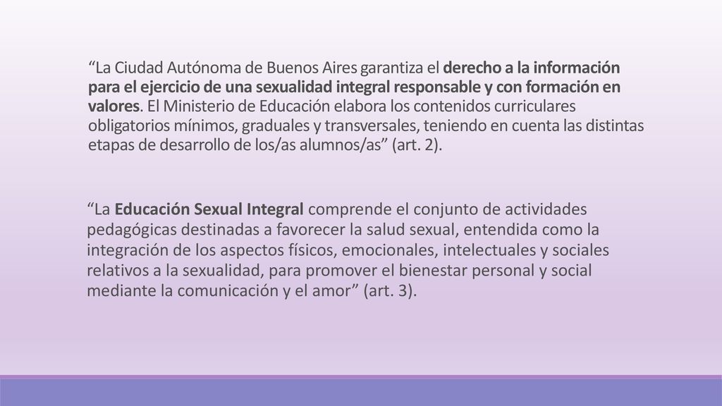 La Ciudad Autónoma de Buenos Aires garantiza el derecho a la información para el ejercicio de una sexualidad integral responsable y con formación en valores. El Ministerio de Educación elabora los contenidos curriculares obligatorios mínimos, graduales y transversales, teniendo en cuenta las distintas etapas de desarrollo de los/as alumnos/as (art. 2).