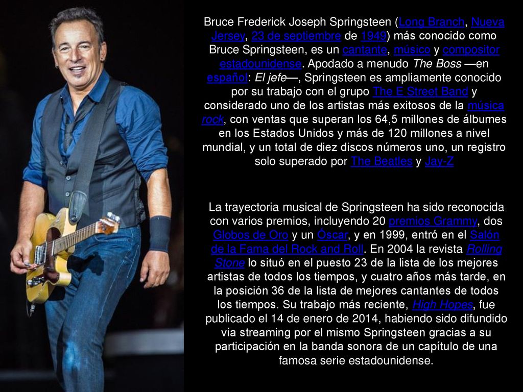 Bruce Frederick Joseph Springsteen (Long Branch, Nueva Jersey, 23 de septiembre de 1949)​ más conocido como Bruce Springsteen, es un cantante, músico y compositor estadounidense. Apodado a menudo The Boss —en español: El jefe—, Springsteen es ampliamente conocido por su trabajo con el grupo The E Street Band y considerado uno de los artistas más exitosos de la música rock, con ventas que superan los 64,5 millones de álbumes en los Estados Unidos y más de 120 millones a nivel mundial,​ y un total de diez discos números uno, un registro solo superado por The Beatles y Jay-Z​