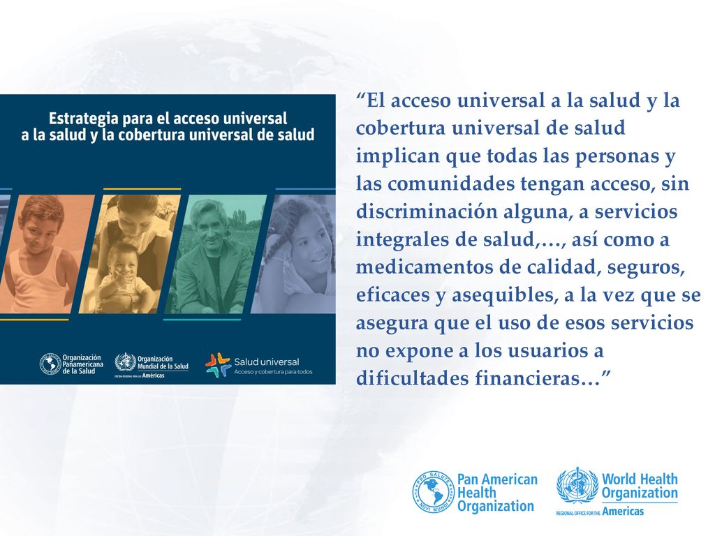 El acceso universal a la salud y la cobertura universal de salud implican que todas las personas y las comunidades tengan acceso, sin discriminación alguna, a servicios integrales de salud,…, así como a medicamentos de calidad, seguros, eficaces y asequibles, a la vez que se asegura que el uso de esos servicios no expone a los usuarios a dificultades financieras…