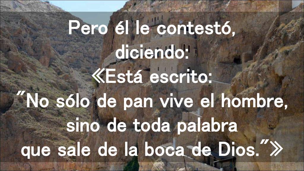 Pero él le contestó, diciendo: «Está escrito: No sólo de pan vive el hombre, sino de toda palabra que sale de la boca de Dios. »