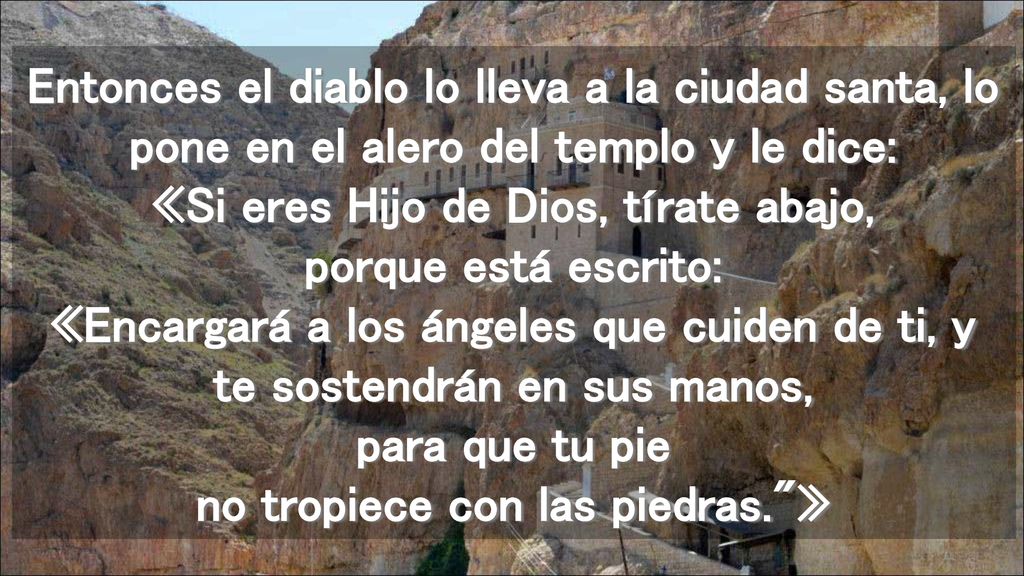 Entonces el diablo lo lleva a la ciudad santa, lo pone en el alero del templo y le dice: «Si eres Hijo de Dios, tírate abajo, porque está escrito: «Encargará a los ángeles que cuiden de ti, y te sostendrán en sus manos, para que tu pie no tropiece con las piedras. »