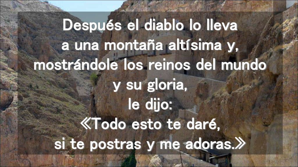 Después el diablo lo lleva a una montaña altísima y, mostrándole los reinos del mundo y su gloria, le dijo: «Todo esto te daré, si te postras y me adoras.»