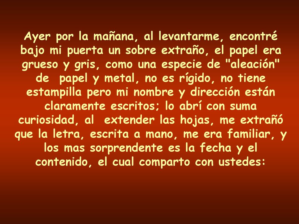 Ayer por la mañana, al levantarme, encontré bajo mi puerta un sobre extraño, el papel era grueso y gris, como una especie de aleación de papel y metal, no es rígido, no tiene estampilla pero mi nombre y dirección están claramente escritos; lo abrí con suma curiosidad, al extender las hojas, me extrañó que la letra, escrita a mano, me era familiar, y los mas sorprendente es la fecha y el contenido, el cual comparto con ustedes: