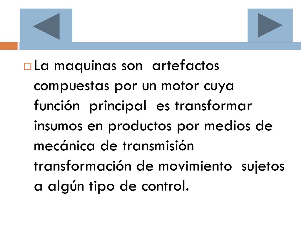 La maquinas son artefactos compuestas por un motor cuya función principal es transformar insumos en productos por medios de mecánica de transmisión transformación de movimiento sujetos a algún tipo de control.