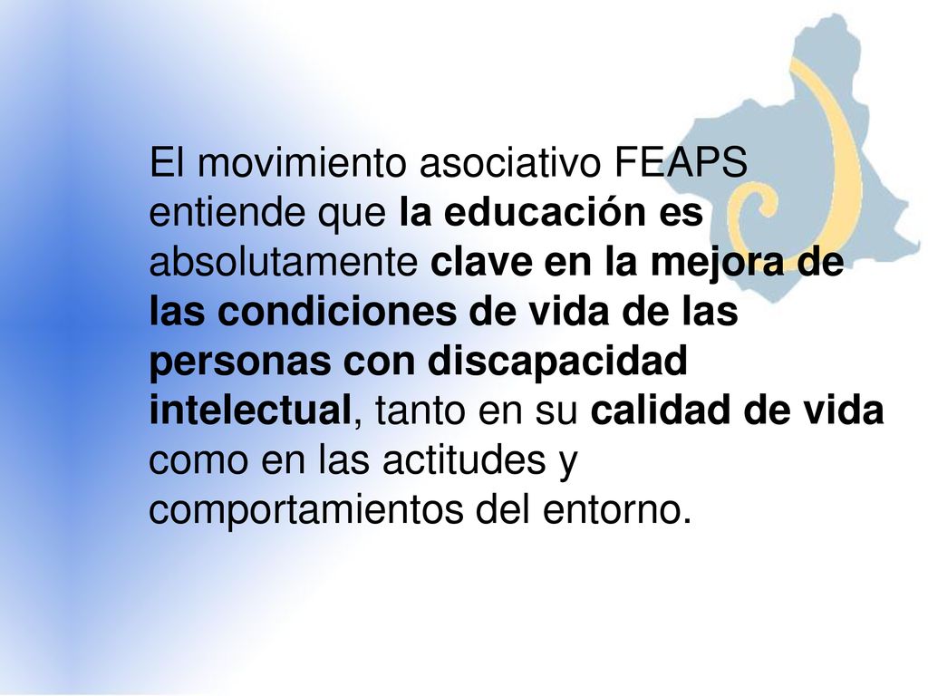 El movimiento asociativo FEAPS entiende que la educación es absolutamente clave en la mejora de las condiciones de vida de las personas con discapacidad intelectual, tanto en su calidad de vida como en las actitudes y comportamientos del entorno.