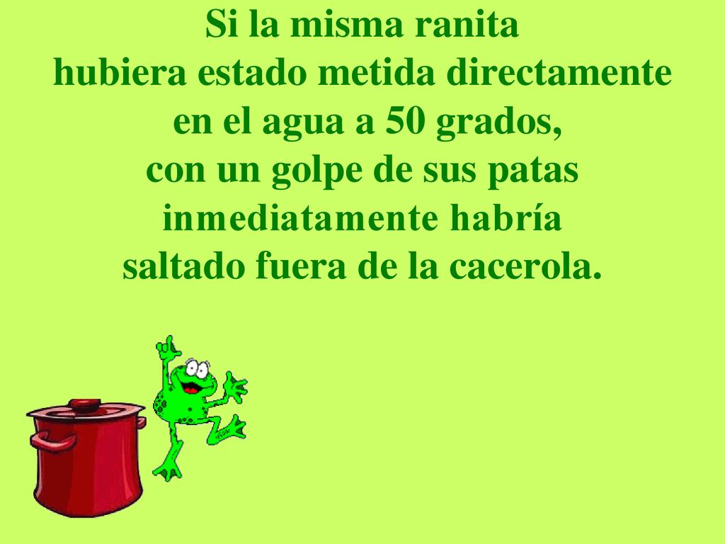 Si la misma ranita hubiera estado metida directamente en el agua a 50 grados, con un golpe de sus patas inmediatamente habría saltado fuera de la cacerola.