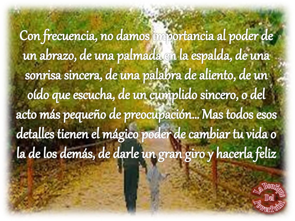 Con frecuencia, no damos importancia al poder de un abrazo, de una palmada en la espalda, de una sonrisa sincera, de una palabra de aliento, de un oído que escucha, de un cumplido sincero, o del acto más pequeño de preocupación… Mas todos esos detalles tienen el mágico poder de cambiar tu vida o la de los demás, de darle un gran giro y hacerla feliz