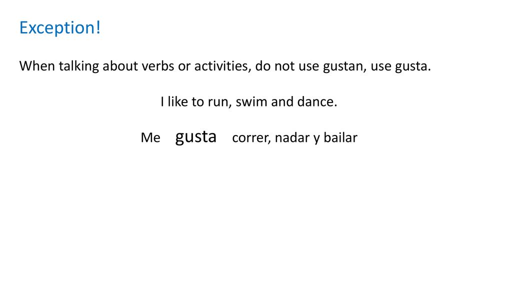 Exception! When talking about verbs or activities, do not use gustan, use gusta. I like to run, swim and dance.