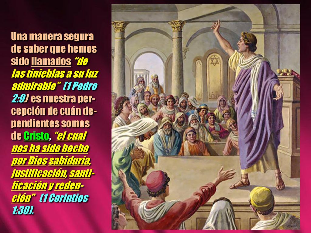 Una manera segura de saber que hemos sido llamados de las tinieblas a su luz admirable (1 Pedro 2:9) es nuestra per-cepción de cuán de-pendientes somos de Cristo, el cual nos ha sido hecho por Dios sabiduría, justificación, santi-ficación y reden-ción (1 Corintios 1:30).