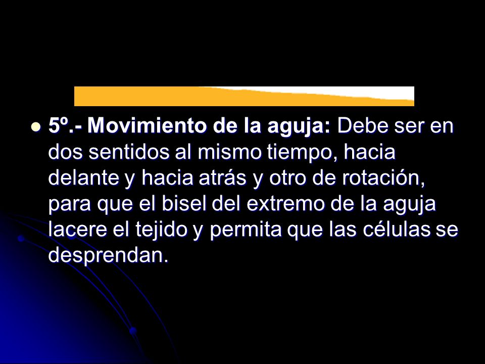 5º.- Movimiento de la aguja: Debe ser en dos sentidos al mismo tiempo, hacia delante y hacia atrás y otro de rotación, para que el bisel del extremo de la aguja lacere el tejido y permita que las células se desprendan.