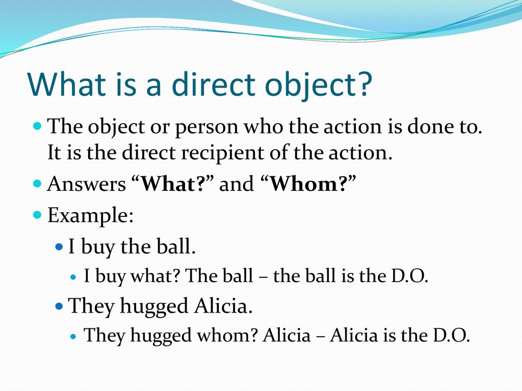 What is a direct object The object or person who the action is done to. It is the direct recipient of the action.