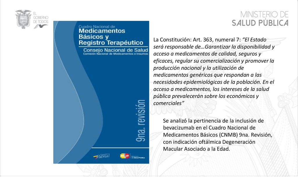 La Constitución: Art. 363, numeral 7: El Estado será responsable de…Garantizar la disponibilidad y acceso a medicamentos de calidad, seguros y eficaces, regular su comercialización y promover la producción nacional y la utilización de medicamentos genéricos que respondan a las necesidades epidemiológicas de la población. En el acceso a medicamentos, los intereses de la salud pública prevalecerán sobre los económicos y comerciales