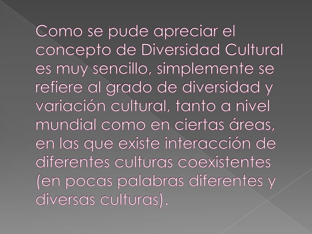 Como se pude apreciar el concepto de Diversidad Cultural es muy sencillo, simplemente se refiere al grado de diversidad y variación cultural, tanto a nivel mundial como en ciertas áreas, en las que existe interacción de diferentes culturas coexistentes (en pocas palabras diferentes y diversas culturas).