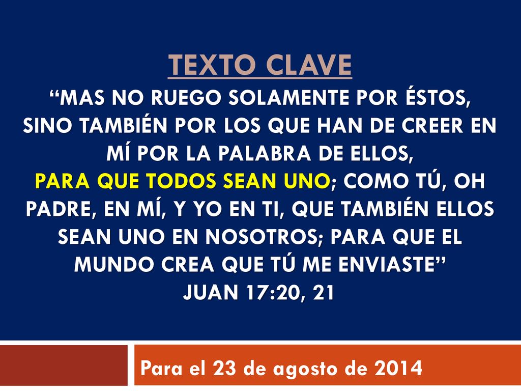 texto clave Mas no ruego solamente por éstos, sino también por los que han de creer en mí por la palabra de ellos, para que todos sean uno; como tú, oh Padre, en mí, y yo en ti, que también ellos sean uno en nosotros; para que el mundo crea que tú me enviaste Juan 17:20, 21