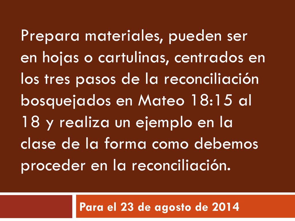 Prepara materiales, pueden ser en hojas o cartulinas, centrados en los tres pasos de la reconciliación bosquejados en Mateo 18:15 al 18 y realiza un ejemplo en la clase de la forma como debemos proceder en la reconciliación.