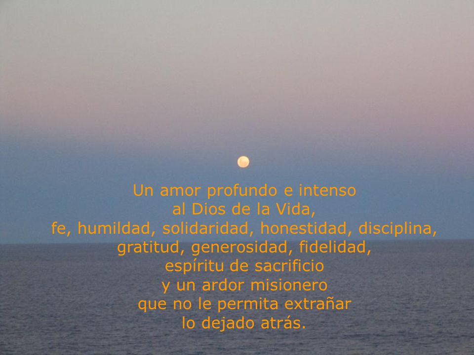 Un amor profundo e intenso al Dios de la Vida, fe, humildad, solidaridad, honestidad, disciplina, gratitud, generosidad, fidelidad, espíritu de sacrificio y un ardor misionero que no le permita extrañar lo dejado atrás.