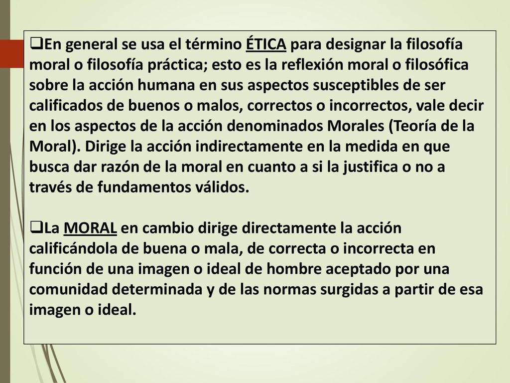 En general se usa el término ÉTICA para designar la filosofía moral o filosofía práctica; esto es la reflexión moral o filosófica sobre la acción humana en sus aspectos susceptibles de ser calificados de buenos o malos, correctos o incorrectos, vale decir en los aspectos de la acción denominados Morales (Teoría de la Moral). Dirige la acción indirectamente en la medida en que busca dar razón de la moral en cuanto a si la justifica o no a través de fundamentos válidos.