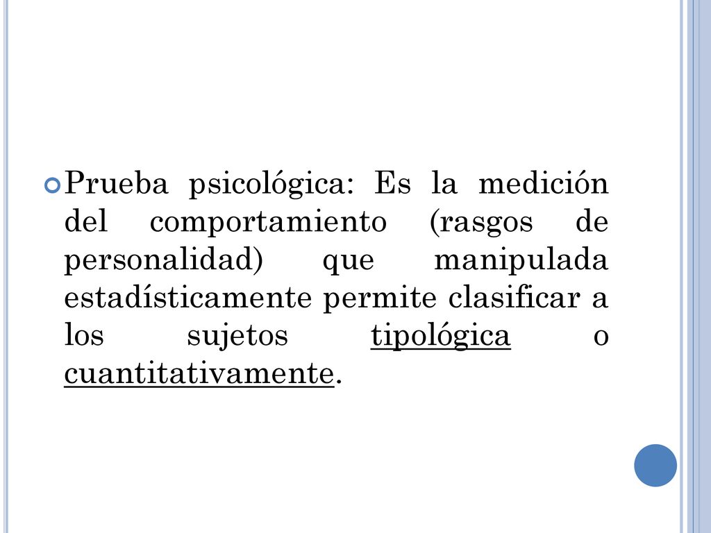 Prueba psicológica: Es la medición del comportamiento (rasgos de personalidad) que manipulada estadísticamente permite clasificar a los sujetos tipológica o cuantitativamente.