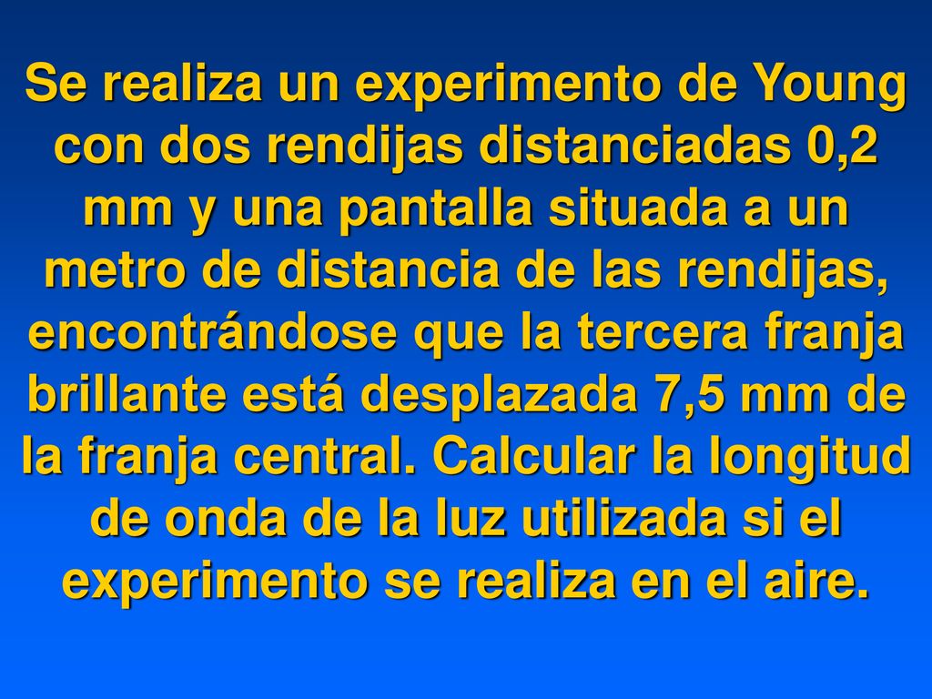 Se realiza un experimento de Young con dos rendijas distanciadas 0,2 mm y una pantalla situada a un metro de distancia de las rendijas, encontrándose que la tercera franja brillante está desplazada 7,5 mm de la franja central.