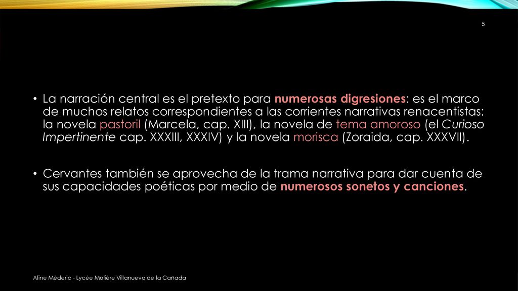 La narración central es el pretexto para numerosas digresiones: es el marco de muchos relatos correspondientes a las corrientes narrativas renacentistas: la novela pastoril (Marcela, cap. XIII), la novela de tema amoroso (el Curioso Impertinente cap. XXXIII, XXXIV) y la novela morisca (Zoraida, cap. XXXVII).