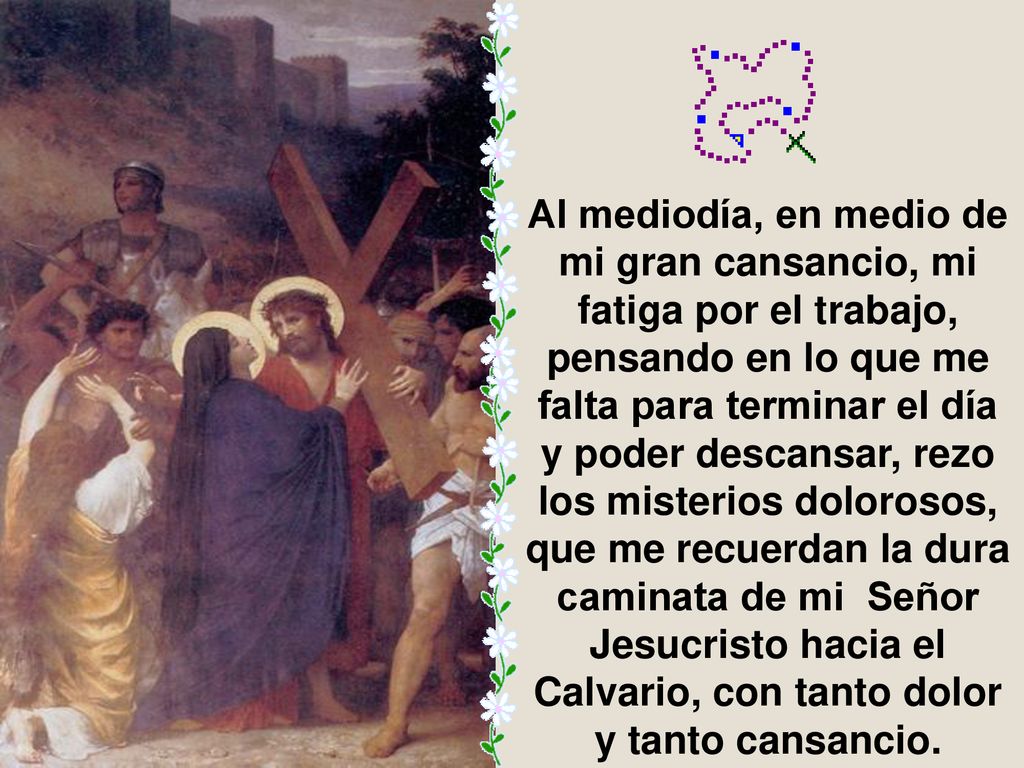 Al mediodía, en medio de mi gran cansancio, mi fatiga por el trabajo, pensando en lo que me falta para terminar el día y poder descansar, rezo los misterios dolorosos, que me recuerdan la dura caminata de mi Señor Jesucristo hacia el Calvario, con tanto dolor y tanto cansancio.