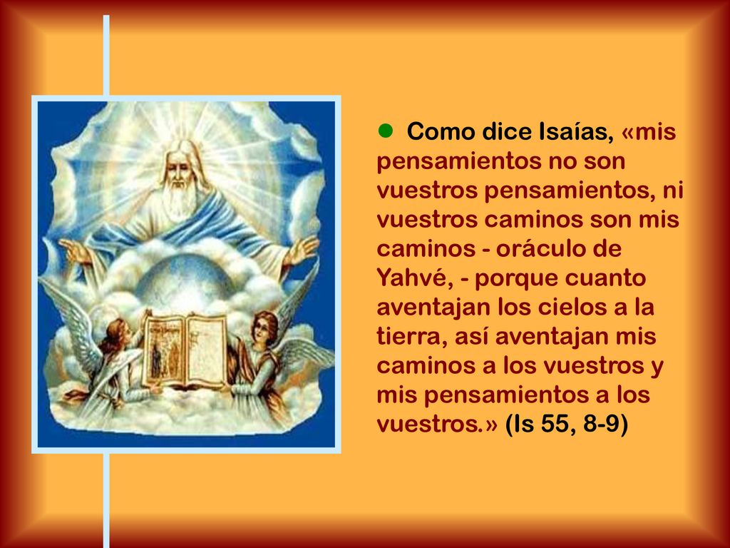  Como dice Isaías, «mis pensamientos no son vuestros pensamientos, ni vuestros caminos son mis caminos - oráculo de Yahvé, - porque cuanto aventajan los cielos a la tierra, así aventajan mis caminos a los vuestros y mis pensamientos a los vuestros.» (Is 55, 8-9)