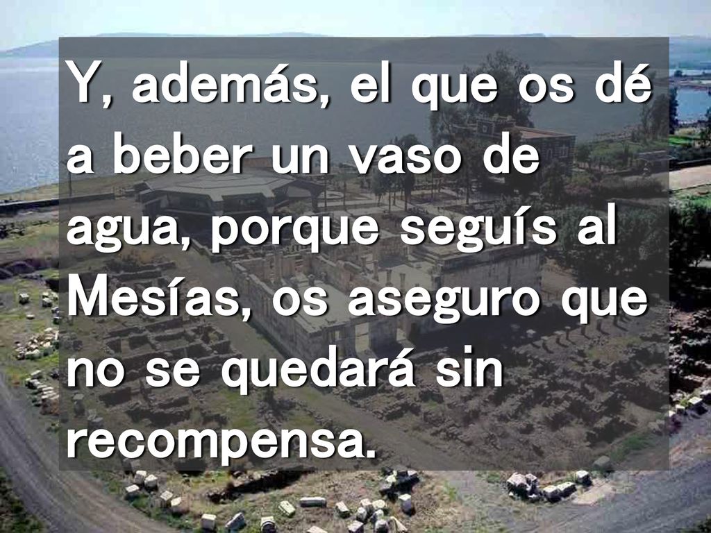 Y, además, el que os dé a beber un vaso de agua, porque seguís al Mesías, os aseguro que no se quedará sin recompensa.