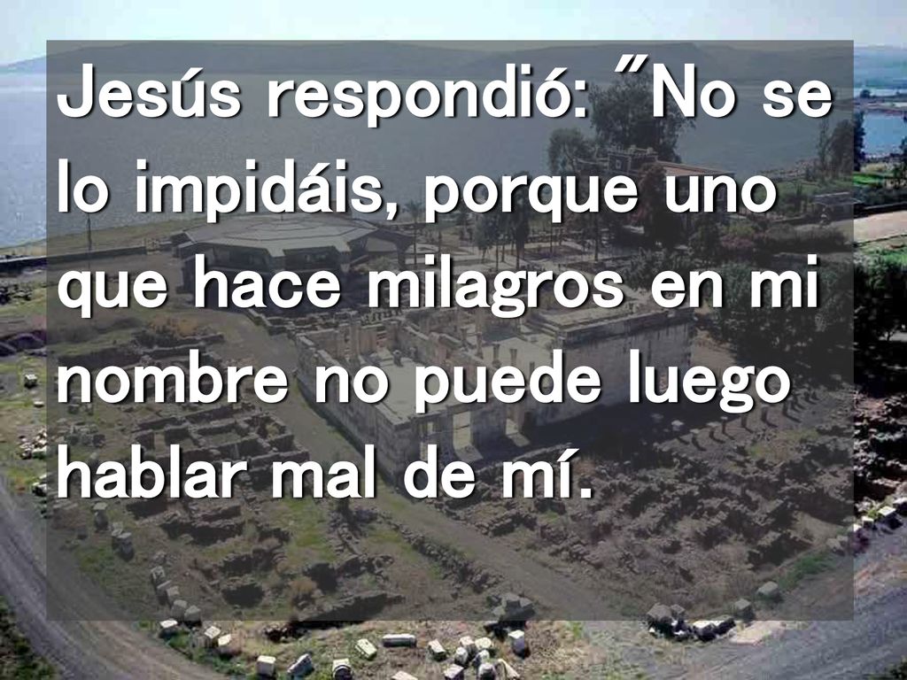 Jesús respondió: No se lo impidáis, porque uno que hace milagros en mi nombre no puede luego hablar mal de mí.