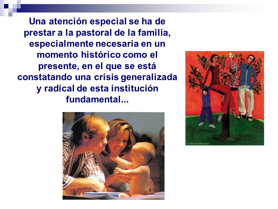 Una atención especial se ha de prestar a la pastoral de la familia, especialmente necesaria en un momento histórico como el presente, en el que se está constatando una crisis generalizada y radical de esta institución fundamental...