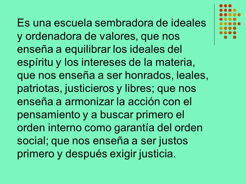 Es una escuela sembradora de ideales y ordenadora de valores, que nos enseña a equilibrar los ideales del espíritu y los intereses de la materia, que nos enseña a ser honrados, leales, patriotas, justicieros y libres; que nos enseña a armonizar la acción con el pensamiento y a buscar primero el orden interno como garantía del orden social; que nos enseña a ser justos primero y después exigir justicia.