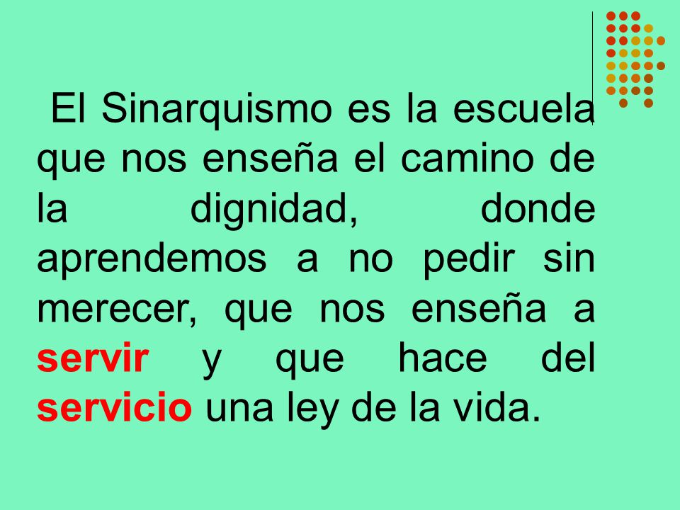 El Sinarquismo es la escuela que nos enseña el camino de la dignidad, donde aprendemos a no pedir sin merecer, que nos enseña a servir y que hace del servicio una ley de la vida.