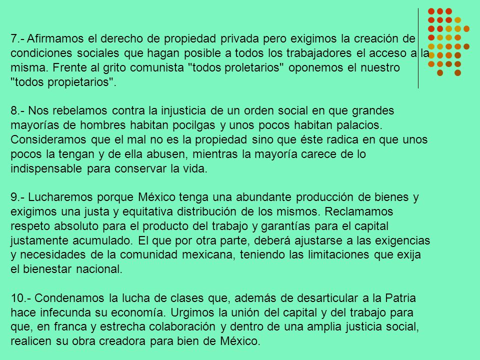 7.- Afirmamos el derecho de propiedad privada pero exigimos la creación de condiciones sociales que hagan posible a todos los trabajadores el acceso a la misma. Frente al grito comunista todos proletarios oponemos el nuestro todos propietarios .