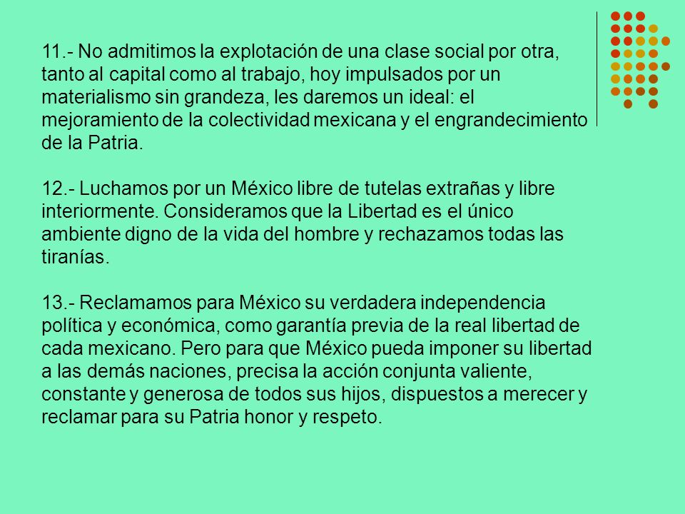 11.- No admitimos la explotación de una clase social por otra, tanto al capital como al trabajo, hoy impulsados por un materialismo sin grandeza, les daremos un ideal: el mejoramiento de la colectividad mexicana y el engrandecimiento de la Patria.