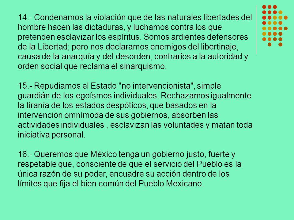 14.- Condenamos la violación que de las naturales libertades del hombre hacen las dictaduras, y luchamos contra los que pretenden esclavizar los espíritus. Somos ardientes defensores de la Libertad; pero nos declaramos enemigos del libertinaje, causa de la anarquía y del desorden, contrarios a la autoridad y orden social que reclama el sinarquismo.