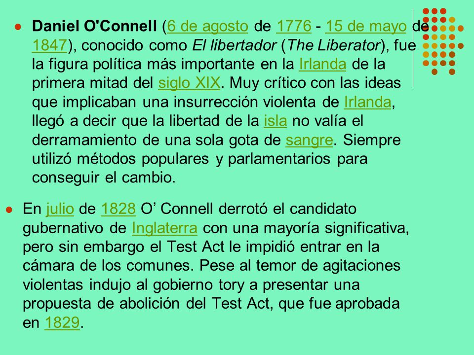 Daniel O Connell (6 de agosto de de mayo de 1847), conocido como El libertador (The Liberator), fue la figura política más importante en la Irlanda de la primera mitad del siglo XIX. Muy crítico con las ideas que implicaban una insurrección violenta de Irlanda, llegó a decir que la libertad de la isla no valía el derramamiento de una sola gota de sangre. Siempre utilizó métodos populares y parlamentarios para conseguir el cambio.