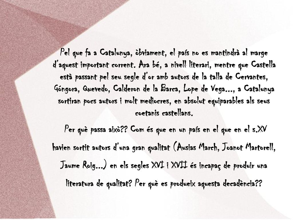 Pel que fa a Catalunya, òbviament, el país no es mantindrà al marge d’aquest important corrent. Ara bé, a nivell literari, mentre que Castella està passant pel seu segle d’or amb autors de la talla de Cervantes, Góngora, Quevedo, Calderon de la Barca, Lope de Vega..., a Catalunya sortiran pocs autors i molt mediocres, en absolut equiparables als seus coetanis castellans.