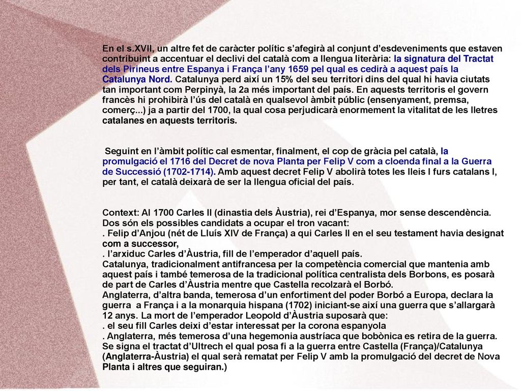 En el s.XVII, un altre fet de caràcter polític s’afegirà al conjunt d’esdeveniments que estaven contribuint a accentuar el declivi del català com a llengua literària: la signatura del Tractat dels Pirineus entre Espanya i França l’any 1659 pel qual es cedirà a aquest país la Catalunya Nord. Catalunya perd així un 15% del seu territori dins del qual hi havia ciutats tan important com Perpinyà, la 2a més important del país. En aquests territoris el govern francès hi prohibirà l’ús del català en qualsevol àmbit públic (ensenyament, premsa, comerç...) ja a partir del 1700, la qual cosa perjudicarà enormement la vitalitat de les lletres catalanes en aquests territoris.