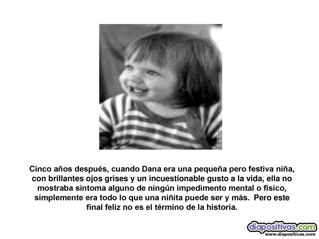 Cinco años después, cuando Dana era una pequeña pero festiva niña, con brillantes ojos grises y un incuestionable gusto a la vida, ella no mostraba síntoma alguno de ningún impedimento mental o físico, simplemente era todo lo que una niñita puede ser y más. Pero este final feliz no es el término de la historia.