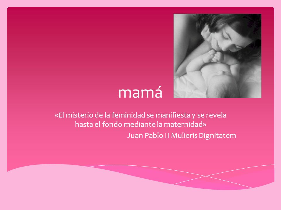 mamá «El misterio de la feminidad se manifiesta y se revela hasta el fondo mediante la maternidad» Juan Pablo II Mulieris Dignitatem.