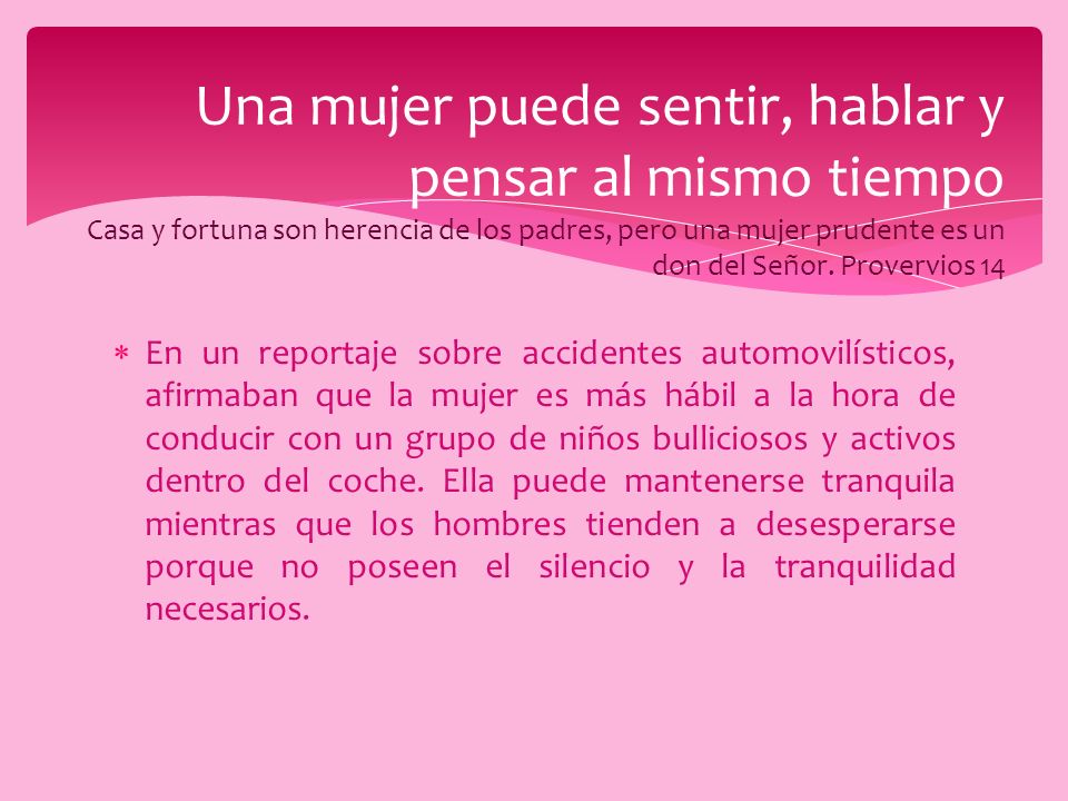 Una mujer puede sentir, hablar y pensar al mismo tiempo Casa y fortuna son herencia de los padres, pero una mujer prudente es un don del Señor. Provervios 14