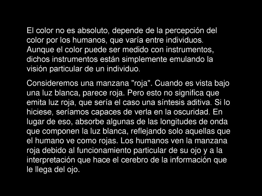 El color no es absoluto, depende de la percepción del color por los humanos, que varía entre individuos. Aunque el color puede ser medido con instrumentos, dichos instrumentos están simplemente emulando la visión particular de un individuo.