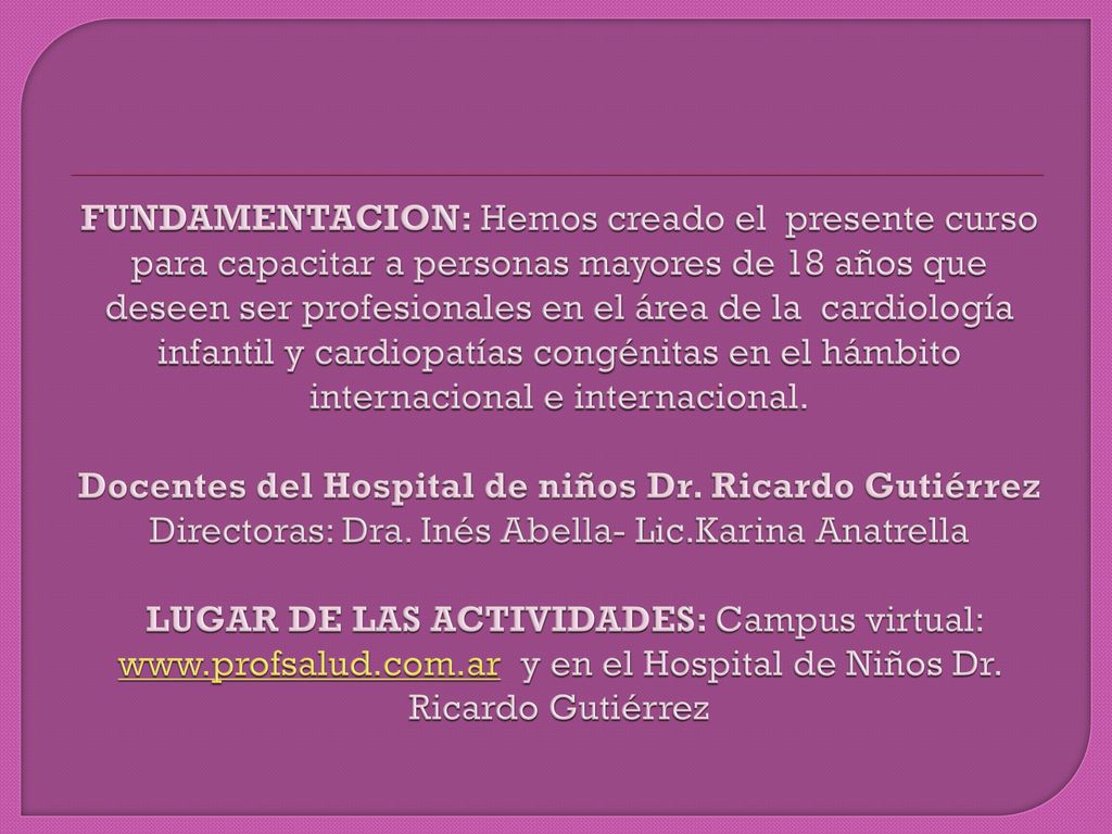 FUNDAMENTACION: Hemos creado el presente curso para capacitar a personas mayores de 18 años que deseen ser profesionales en el área de la cardiología infantil y cardiopatías congénitas en el hámbito internacional e internacional.