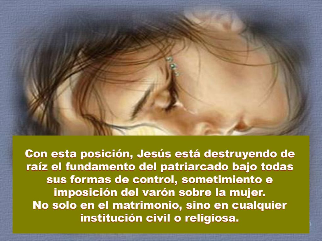 Con esta posición, Jesús está destruyendo de raíz el fundamento del patriarcado bajo todas sus formas de control, sometimiento e imposición del varón sobre la mujer.