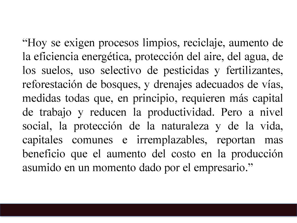 Hoy se exigen procesos limpios, reciclaje, aumento de la eficiencia energética, protección del aire, del agua, de los suelos, uso selectivo de pesticidas y fertilizantes, reforestación de bosques, y drenajes adecuados de vías, medidas todas que, en principio, requieren más capital de trabajo y reducen la productividad.
