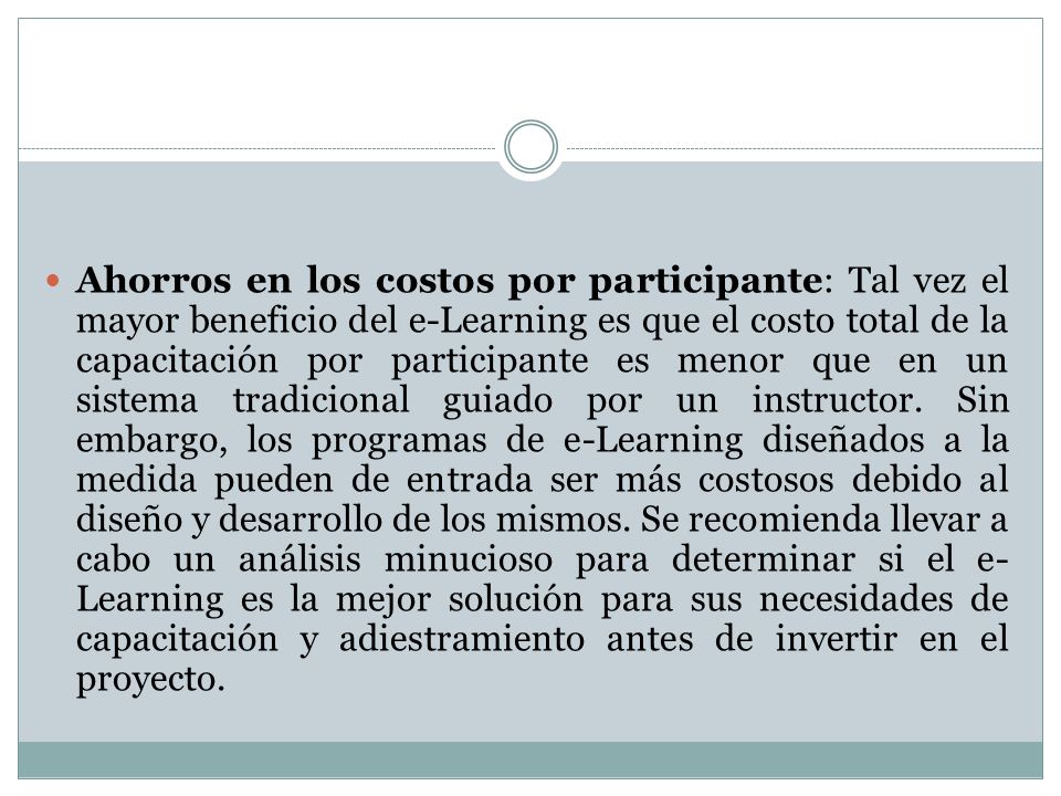 Ahorros en los costos por participante: Tal vez el mayor beneficio del e-Learning es que el costo total de la capacitación por participante es menor que en un sistema tradicional guiado por un instructor.